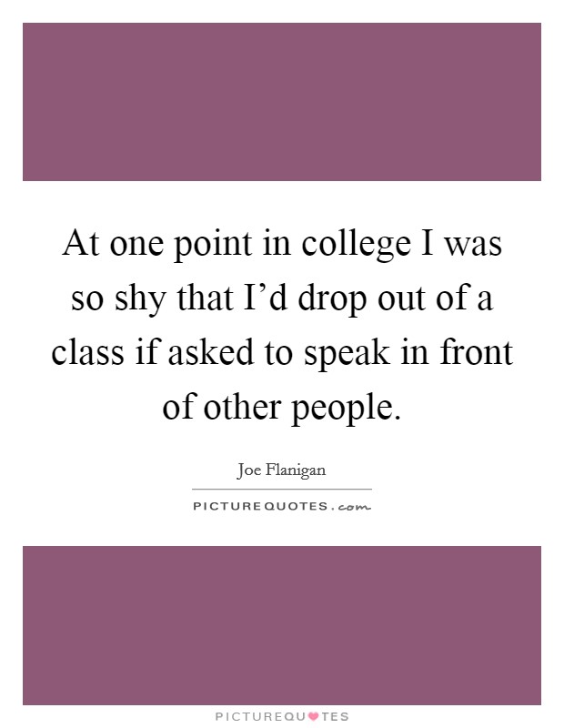 At one point in college I was so shy that I'd drop out of a class if asked to speak in front of other people. Picture Quote #1