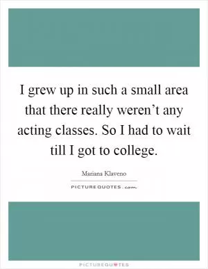 I grew up in such a small area that there really weren’t any acting classes. So I had to wait till I got to college Picture Quote #1