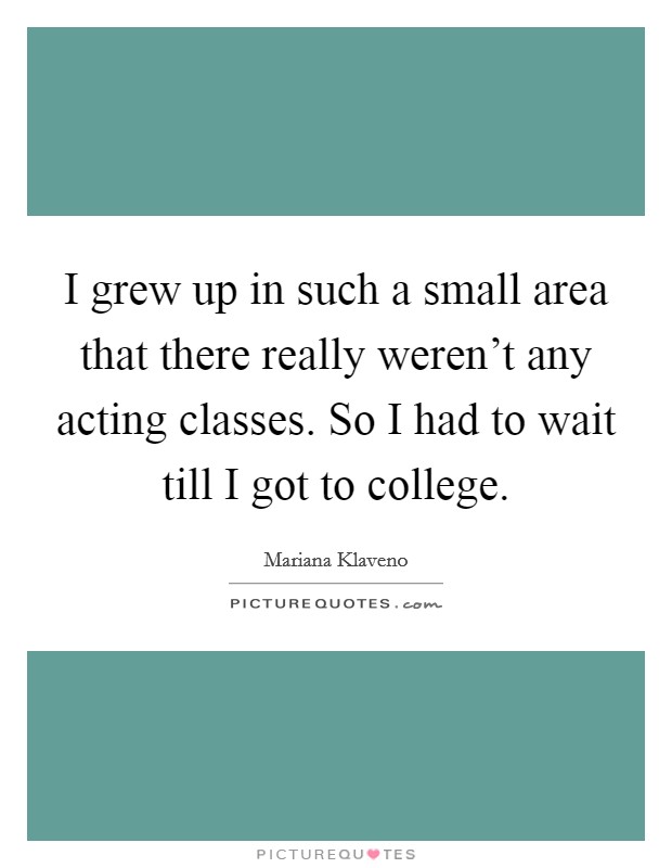 I grew up in such a small area that there really weren't any acting classes. So I had to wait till I got to college. Picture Quote #1