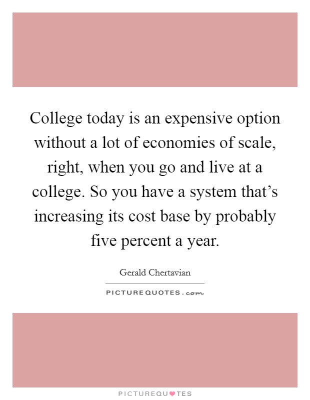 College today is an expensive option without a lot of economies of scale, right, when you go and live at a college. So you have a system that's increasing its cost base by probably five percent a year. Picture Quote #1