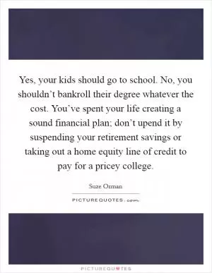 Yes, your kids should go to school. No, you shouldn’t bankroll their degree whatever the cost. You’ve spent your life creating a sound financial plan; don’t upend it by suspending your retirement savings or taking out a home equity line of credit to pay for a pricey college Picture Quote #1
