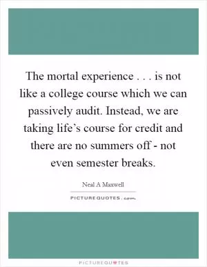 The mortal experience . . . is not like a college course which we can passively audit. Instead, we are taking life’s course for credit and there are no summers off - not even semester breaks Picture Quote #1