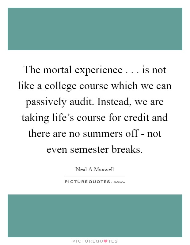 The mortal experience . . . is not like a college course which we can passively audit. Instead, we are taking life's course for credit and there are no summers off - not even semester breaks. Picture Quote #1