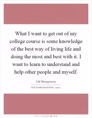 What I want to get out of my college course is some knowledge of the best way of living life and doing the most and best with it. I want to learn to understand and help other people and myself Picture Quote #1