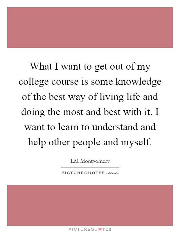 What I want to get out of my college course is some knowledge of the best way of living life and doing the most and best with it. I want to learn to understand and help other people and myself. Picture Quote #1
