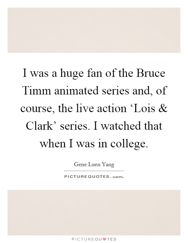 I was a huge fan of the Bruce Timm animated series and, of course, the live action ‘Lois and Clark' series. I watched that when I was in college. Picture Quote #1