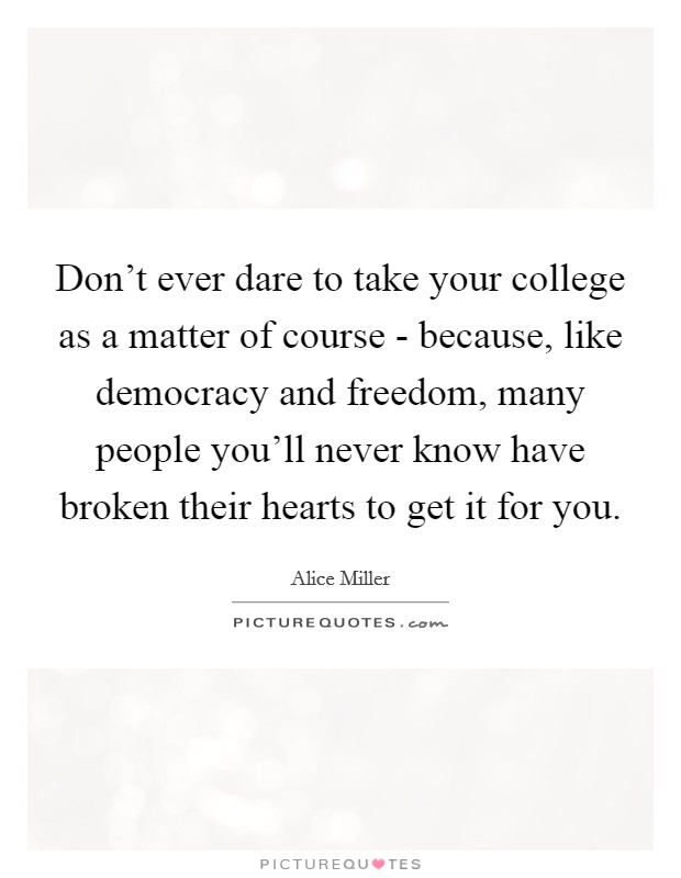 Don't ever dare to take your college as a matter of course - because, like democracy and freedom, many people you'll never know have broken their hearts to get it for you. Picture Quote #1