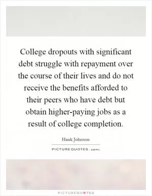 College dropouts with significant debt struggle with repayment over the course of their lives and do not receive the benefits afforded to their peers who have debt but obtain higher-paying jobs as a result of college completion Picture Quote #1