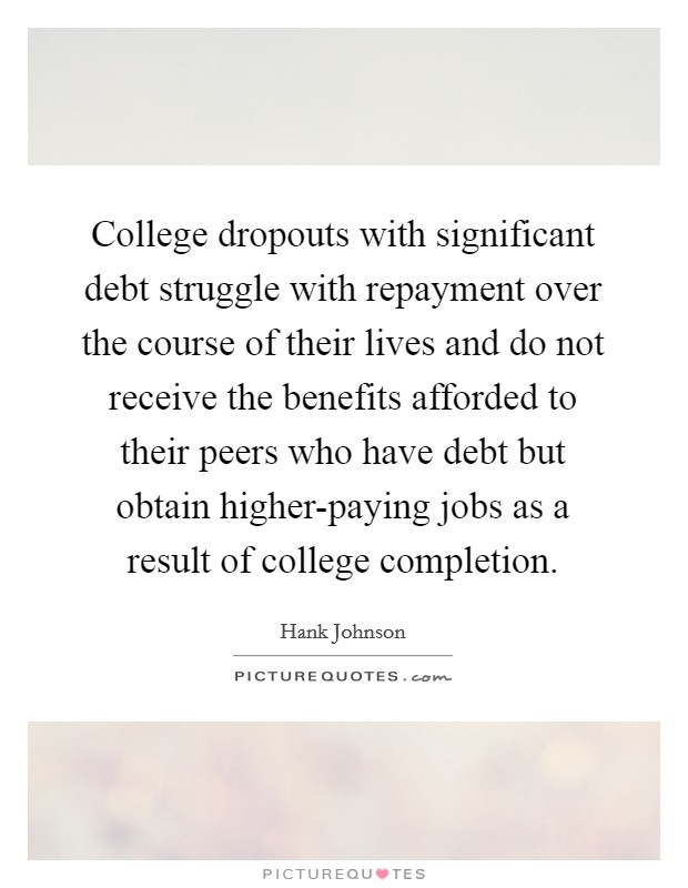 College dropouts with significant debt struggle with repayment over the course of their lives and do not receive the benefits afforded to their peers who have debt but obtain higher-paying jobs as a result of college completion. Picture Quote #1