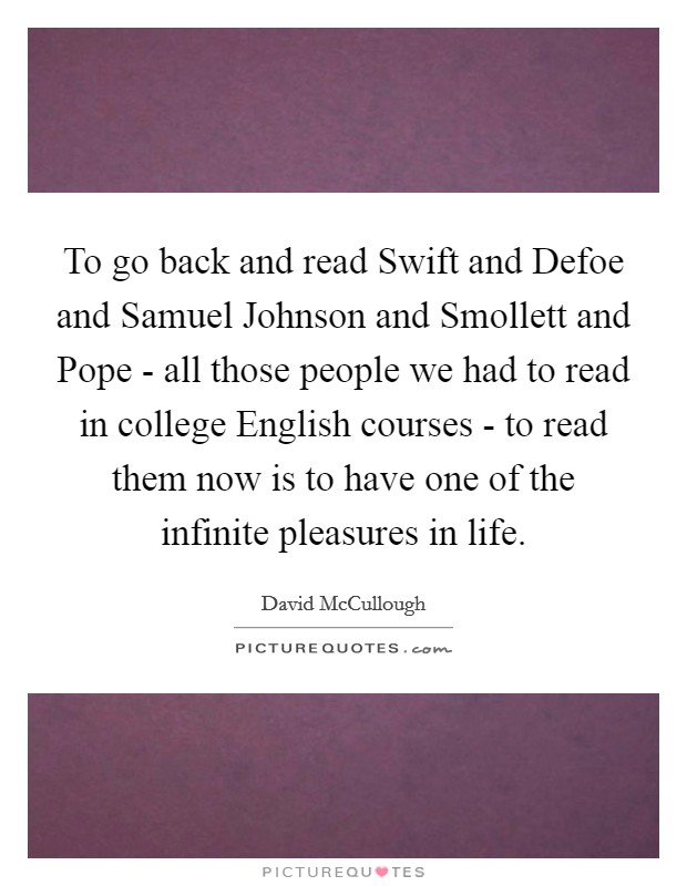 To go back and read Swift and Defoe and Samuel Johnson and Smollett and Pope - all those people we had to read in college English courses - to read them now is to have one of the infinite pleasures in life. Picture Quote #1