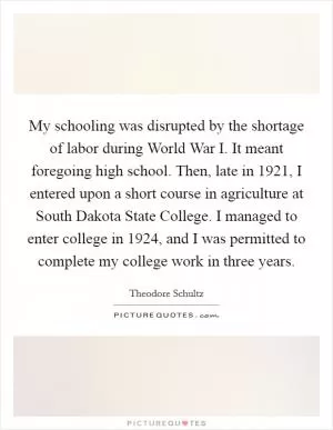 My schooling was disrupted by the shortage of labor during World War I. It meant foregoing high school. Then, late in 1921, I entered upon a short course in agriculture at South Dakota State College. I managed to enter college in 1924, and I was permitted to complete my college work in three years Picture Quote #1