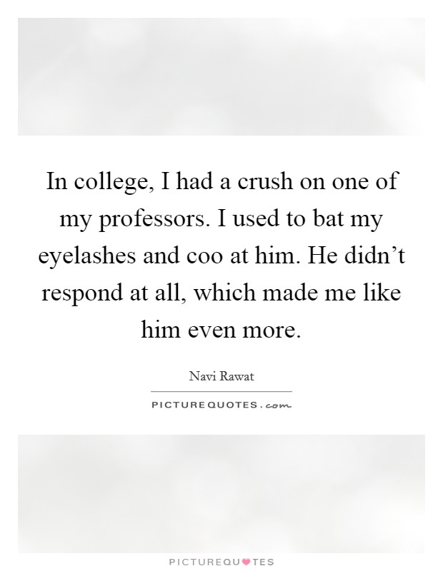 In college, I had a crush on one of my professors. I used to bat my eyelashes and coo at him. He didn't respond at all, which made me like him even more. Picture Quote #1