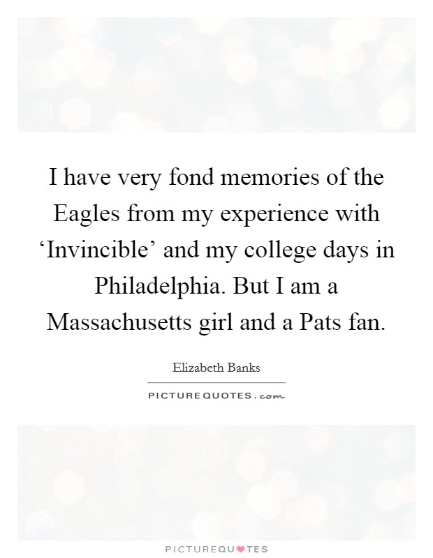 I have very fond memories of the Eagles from my experience with ‘Invincible' and my college days in Philadelphia. But I am a Massachusetts girl and a Pats fan. Picture Quote #1