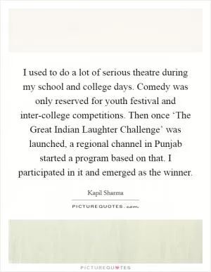 I used to do a lot of serious theatre during my school and college days. Comedy was only reserved for youth festival and inter-college competitions. Then once ‘The Great Indian Laughter Challenge’ was launched, a regional channel in Punjab started a program based on that. I participated in it and emerged as the winner Picture Quote #1