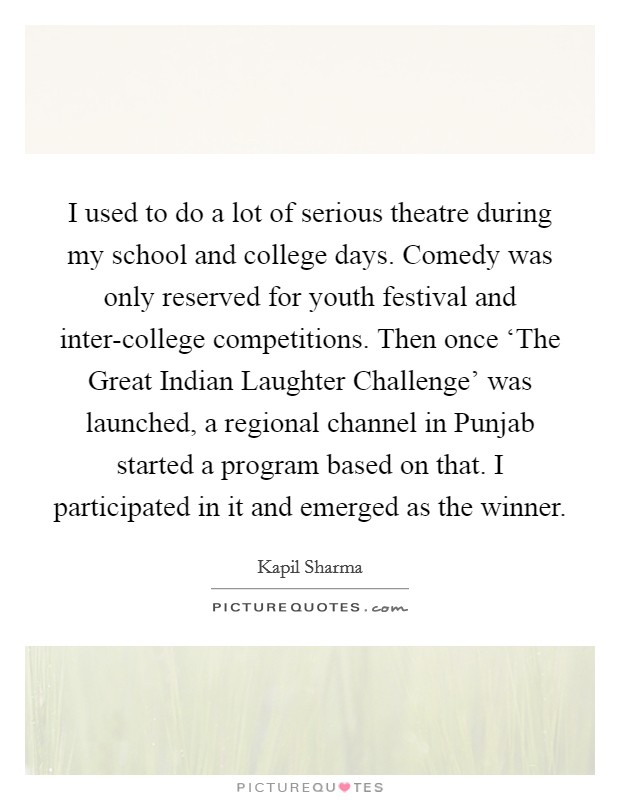 I used to do a lot of serious theatre during my school and college days. Comedy was only reserved for youth festival and inter-college competitions. Then once ‘The Great Indian Laughter Challenge' was launched, a regional channel in Punjab started a program based on that. I participated in it and emerged as the winner. Picture Quote #1