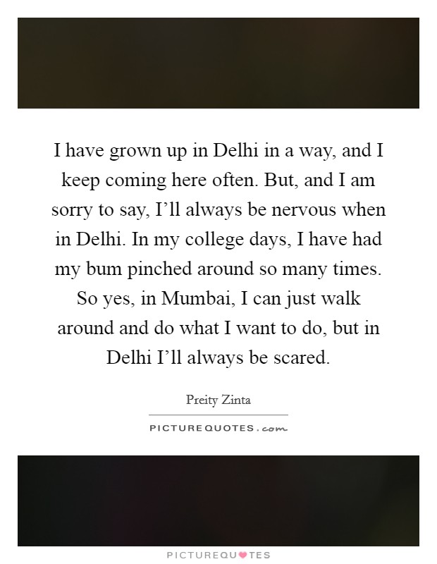 I have grown up in Delhi in a way, and I keep coming here often. But, and I am sorry to say, I'll always be nervous when in Delhi. In my college days, I have had my bum pinched around so many times. So yes, in Mumbai, I can just walk around and do what I want to do, but in Delhi I'll always be scared. Picture Quote #1