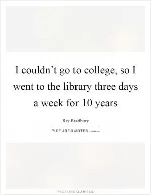 I couldn’t go to college, so I went to the library three days a week for 10 years Picture Quote #1