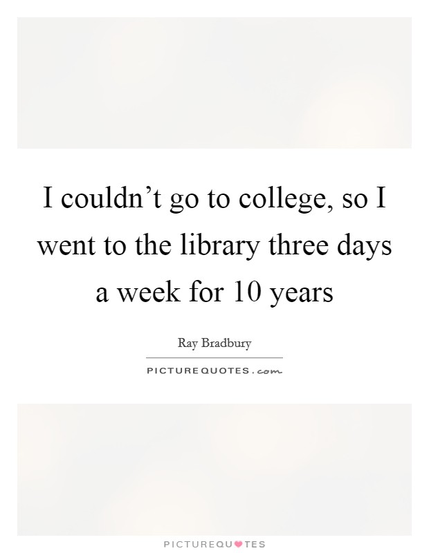 I couldn't go to college, so I went to the library three days a week for 10 years Picture Quote #1