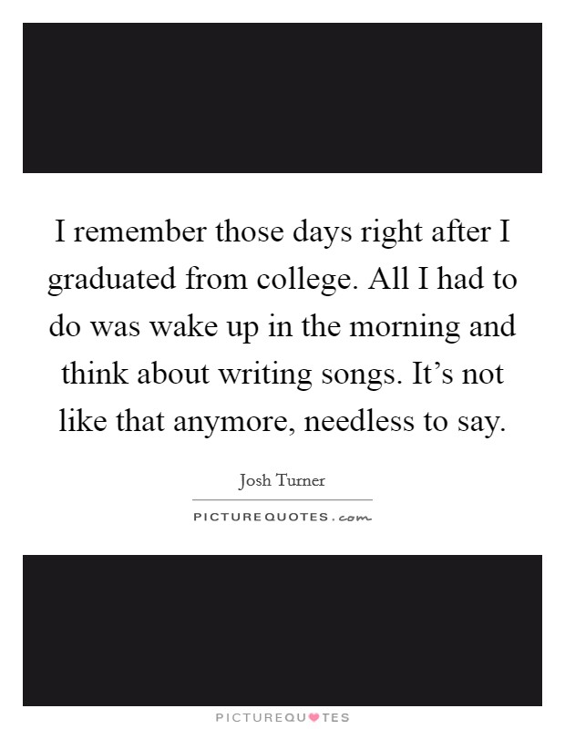 I remember those days right after I graduated from college. All I had to do was wake up in the morning and think about writing songs. It's not like that anymore, needless to say. Picture Quote #1