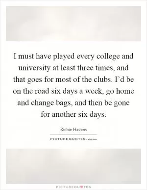 I must have played every college and university at least three times, and that goes for most of the clubs. I’d be on the road six days a week, go home and change bags, and then be gone for another six days Picture Quote #1