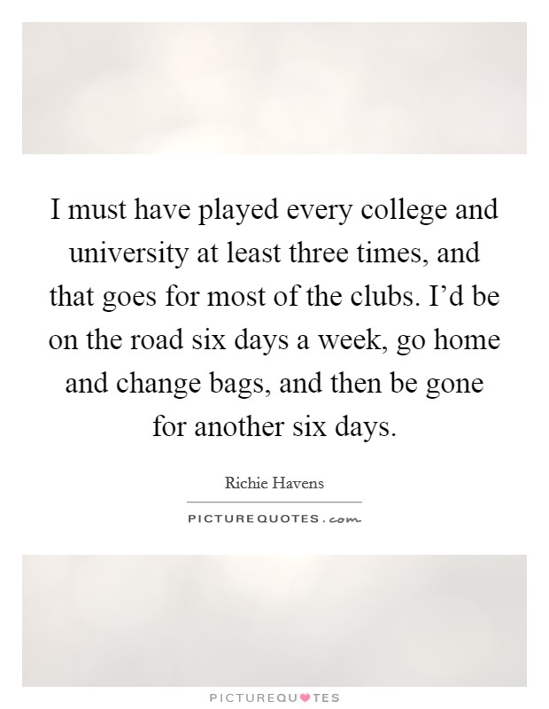 I must have played every college and university at least three times, and that goes for most of the clubs. I'd be on the road six days a week, go home and change bags, and then be gone for another six days. Picture Quote #1