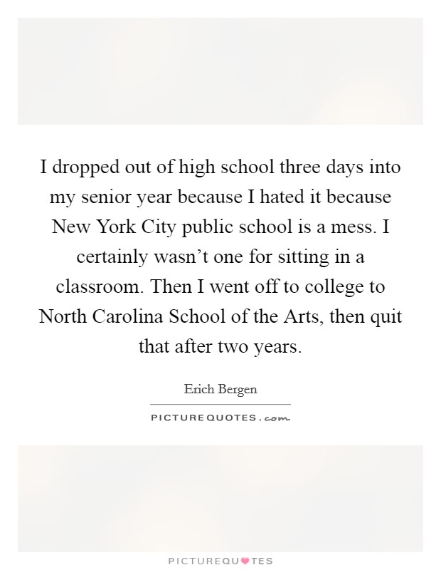 I dropped out of high school three days into my senior year because I hated it because New York City public school is a mess. I certainly wasn't one for sitting in a classroom. Then I went off to college to North Carolina School of the Arts, then quit that after two years. Picture Quote #1