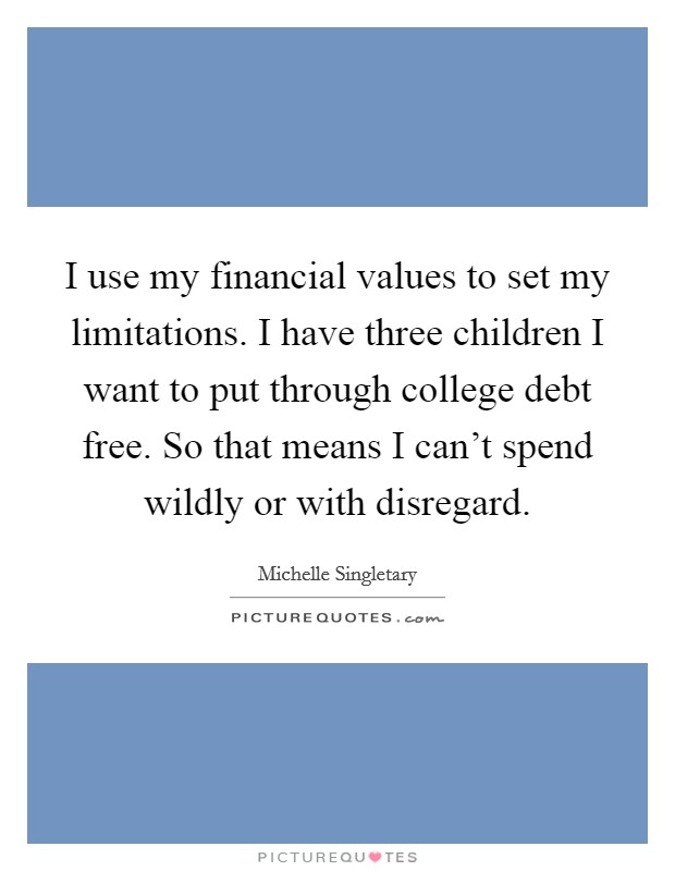 I use my financial values to set my limitations. I have three children I want to put through college debt free. So that means I can't spend wildly or with disregard. Picture Quote #1