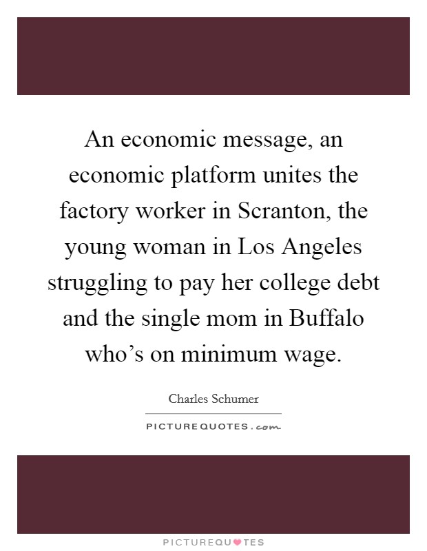 An economic message, an economic platform unites the factory worker in Scranton, the young woman in Los Angeles struggling to pay her college debt and the single mom in Buffalo who's on minimum wage. Picture Quote #1