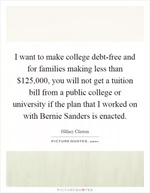 I want to make college debt-free and for families making less than $125,000, you will not get a tuition bill from a public college or university if the plan that I worked on with Bernie Sanders is enacted Picture Quote #1