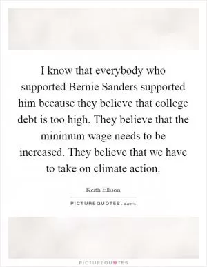 I know that everybody who supported Bernie Sanders supported him because they believe that college debt is too high. They believe that the minimum wage needs to be increased. They believe that we have to take on climate action Picture Quote #1