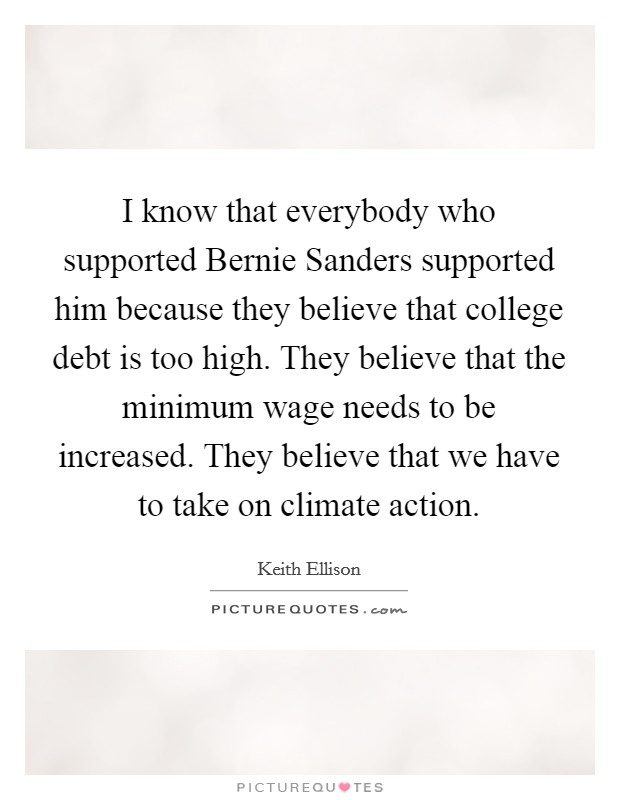 I know that everybody who supported Bernie Sanders supported him because they believe that college debt is too high. They believe that the minimum wage needs to be increased. They believe that we have to take on climate action. Picture Quote #1