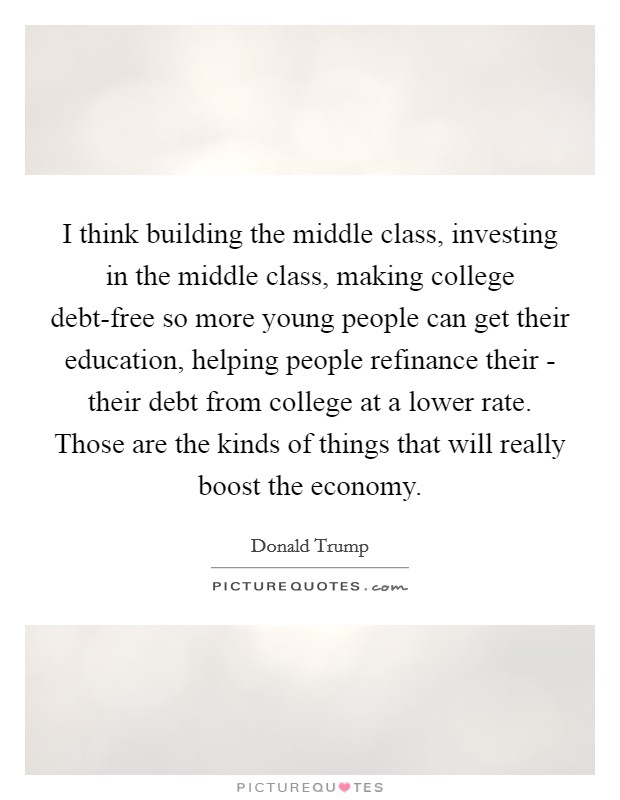 I think building the middle class, investing in the middle class, making college debt-free so more young people can get their education, helping people refinance their - their debt from college at a lower rate. Those are the kinds of things that will really boost the economy. Picture Quote #1