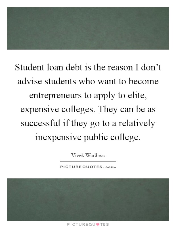 Student loan debt is the reason I don't advise students who want to become entrepreneurs to apply to elite, expensive colleges. They can be as successful if they go to a relatively inexpensive public college. Picture Quote #1