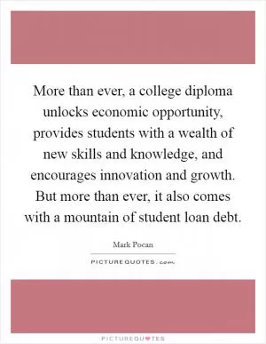 More than ever, a college diploma unlocks economic opportunity, provides students with a wealth of new skills and knowledge, and encourages innovation and growth. But more than ever, it also comes with a mountain of student loan debt Picture Quote #1