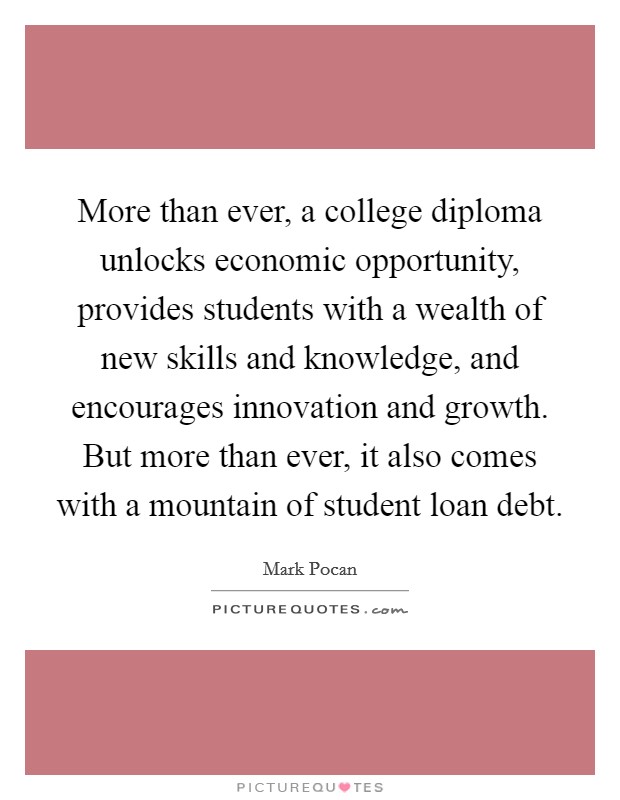 More than ever, a college diploma unlocks economic opportunity, provides students with a wealth of new skills and knowledge, and encourages innovation and growth. But more than ever, it also comes with a mountain of student loan debt. Picture Quote #1