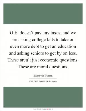 G.E. doesn’t pay any taxes, and we are asking college kids to take on even more debt to get an education and asking seniors to get by on less. These aren’t just economic questions. These are moral questions Picture Quote #1