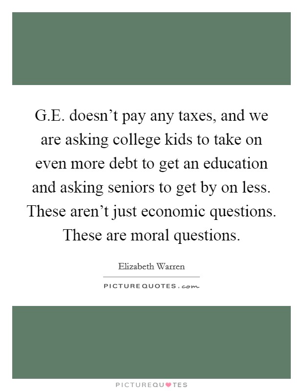 G.E. doesn't pay any taxes, and we are asking college kids to take on even more debt to get an education and asking seniors to get by on less. These aren't just economic questions. These are moral questions. Picture Quote #1