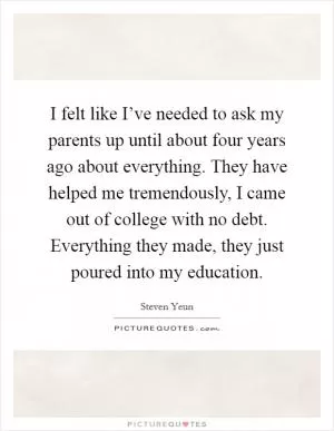 I felt like I’ve needed to ask my parents up until about four years ago about everything. They have helped me tremendously, I came out of college with no debt. Everything they made, they just poured into my education Picture Quote #1