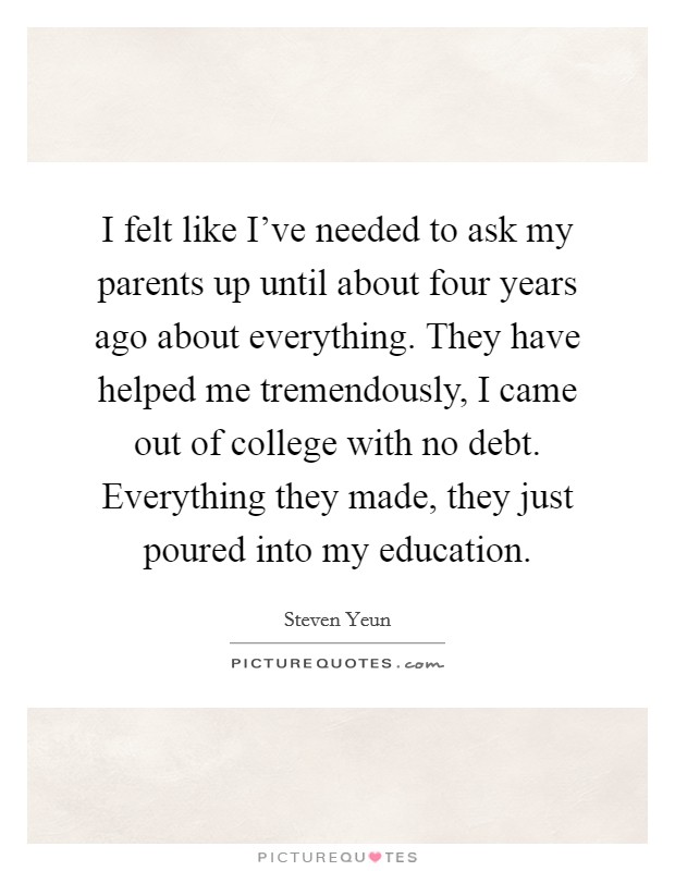 I felt like I've needed to ask my parents up until about four years ago about everything. They have helped me tremendously, I came out of college with no debt. Everything they made, they just poured into my education. Picture Quote #1