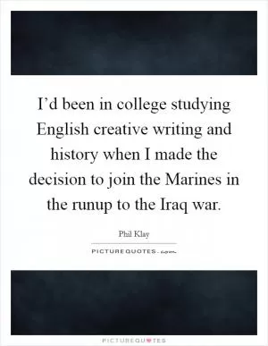 I’d been in college studying English creative writing and history when I made the decision to join the Marines in the runup to the Iraq war Picture Quote #1
