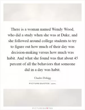 There is a woman named Wendy Wood, who did a study when she was at Duke, and she followed around college students to try to figure out how much of their day was decision-making versus how much was habit. And what she found was that about 45 percent of all the behaviors that someone did in a day was habit Picture Quote #1