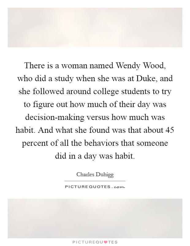 There is a woman named Wendy Wood, who did a study when she was at Duke, and she followed around college students to try to figure out how much of their day was decision-making versus how much was habit. And what she found was that about 45 percent of all the behaviors that someone did in a day was habit. Picture Quote #1