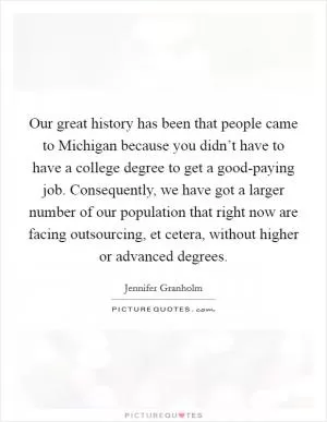Our great history has been that people came to Michigan because you didn’t have to have a college degree to get a good-paying job. Consequently, we have got a larger number of our population that right now are facing outsourcing, et cetera, without higher or advanced degrees Picture Quote #1