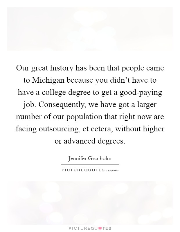 Our great history has been that people came to Michigan because you didn't have to have a college degree to get a good-paying job. Consequently, we have got a larger number of our population that right now are facing outsourcing, et cetera, without higher or advanced degrees. Picture Quote #1
