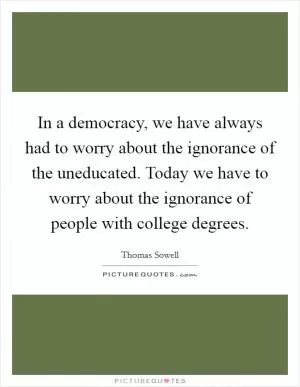 In a democracy, we have always had to worry about the ignorance of the uneducated. Today we have to worry about the ignorance of people with college degrees Picture Quote #1