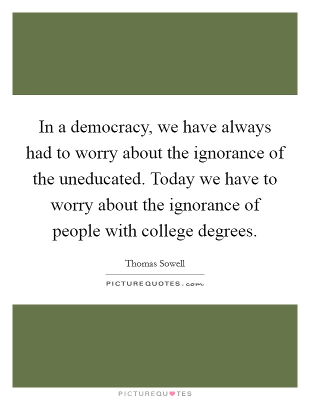 In a democracy, we have always had to worry about the ignorance of the uneducated. Today we have to worry about the ignorance of people with college degrees. Picture Quote #1