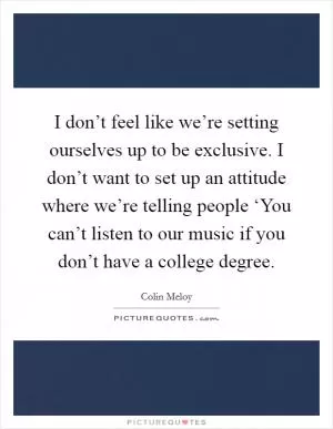 I don’t feel like we’re setting ourselves up to be exclusive. I don’t want to set up an attitude where we’re telling people ‘You can’t listen to our music if you don’t have a college degree Picture Quote #1