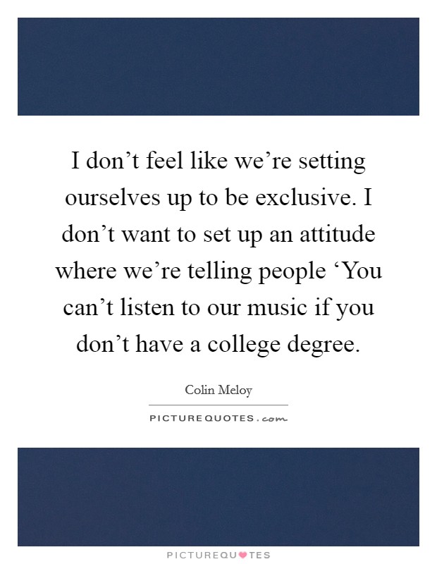 I don't feel like we're setting ourselves up to be exclusive. I don't want to set up an attitude where we're telling people ‘You can't listen to our music if you don't have a college degree. Picture Quote #1