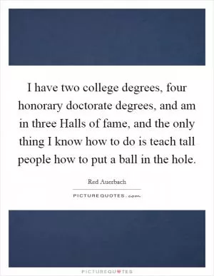I have two college degrees, four honorary doctorate degrees, and am in three Halls of fame, and the only thing I know how to do is teach tall people how to put a ball in the hole Picture Quote #1