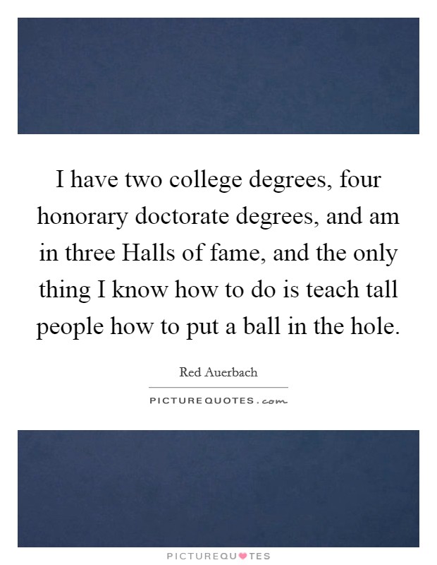 I have two college degrees, four honorary doctorate degrees, and am in three Halls of fame, and the only thing I know how to do is teach tall people how to put a ball in the hole. Picture Quote #1
